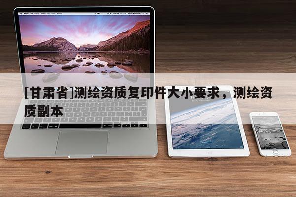 [甘肅省]測繪資質復印件大小要求，測繪資質副本