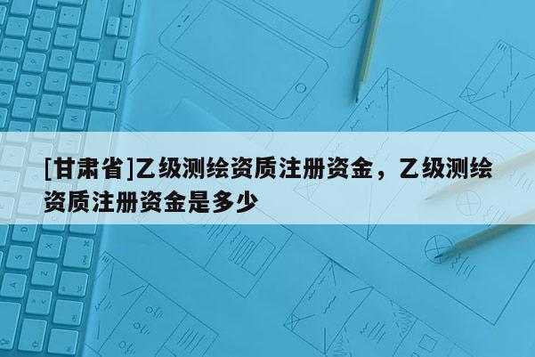 [甘肅省]乙級測繪資質注冊資金，乙級測繪資質注冊資金是多少