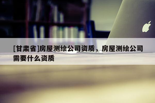 [甘肅省]房屋測繪公司資質，房屋測繪公司需要什么資質