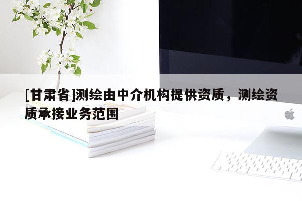 [甘肅省]測繪由中介機構提供資質，測繪資質承接業務范圍