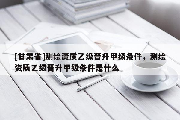 [甘肅省]測繪資質乙級晉升甲級條件，測繪資質乙級晉升甲級條件是什么