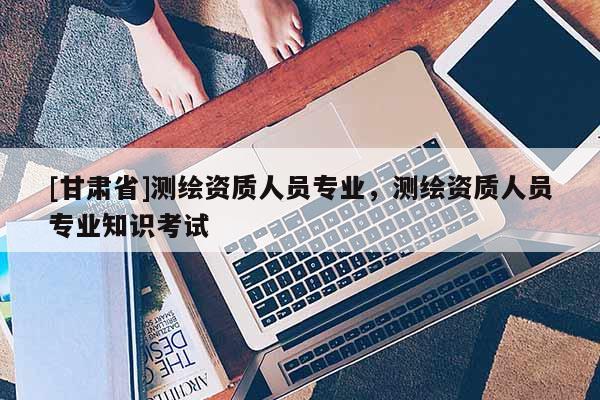 [甘肅省]測繪資質人員專業(yè)，測繪資質人員專業(yè)知識考試