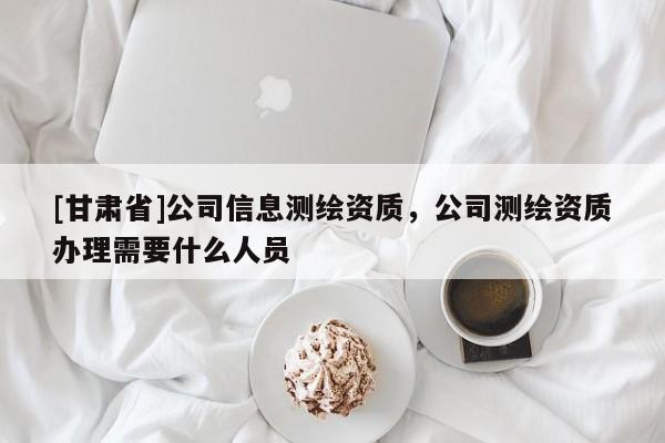 [甘肅省]公司信息測繪資質，公司測繪資質辦理需要什么人員