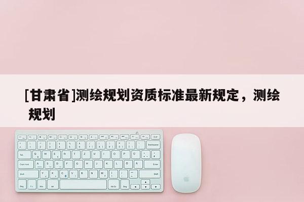 [甘肅省]測繪規(guī)劃資質標準最新規(guī)定，測繪 規(guī)劃