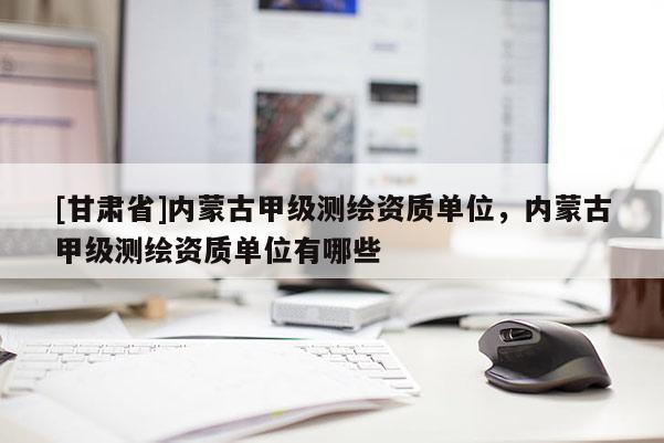 [甘肅省]內蒙古甲級測繪資質單位，內蒙古甲級測繪資質單位有哪些