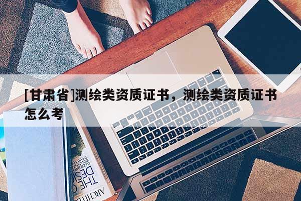 [甘肅省]測(cè)繪類資質(zhì)證書(shū)，測(cè)繪類資質(zhì)證書(shū)怎么考