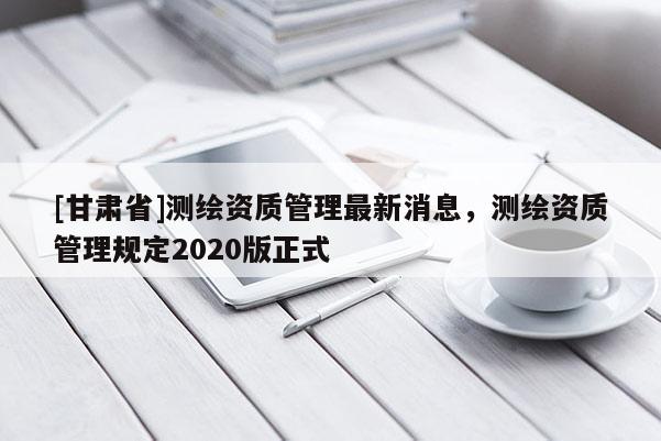 [甘肅省]測(cè)繪資質(zhì)管理最新消息，測(cè)繪資質(zhì)管理規(guī)定2020版正式