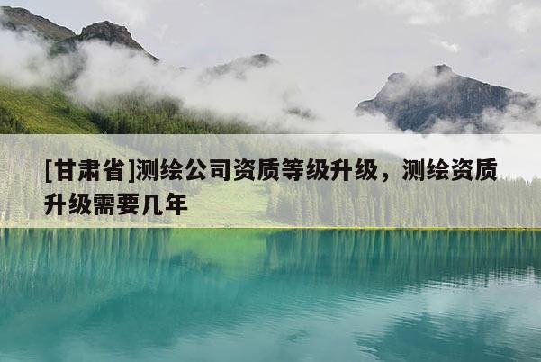 [甘肅省]測(cè)繪公司資質(zhì)等級(jí)升級(jí)，測(cè)繪資質(zhì)升級(jí)需要幾年
