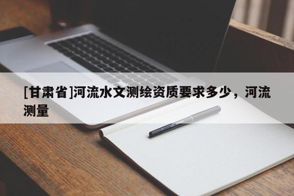 [甘肅省]河流水文測繪資質要求多少，河流測量