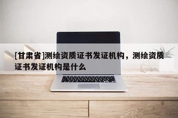 [甘肅省]測繪資質證書發證機構，測繪資質證書發證機構是什么