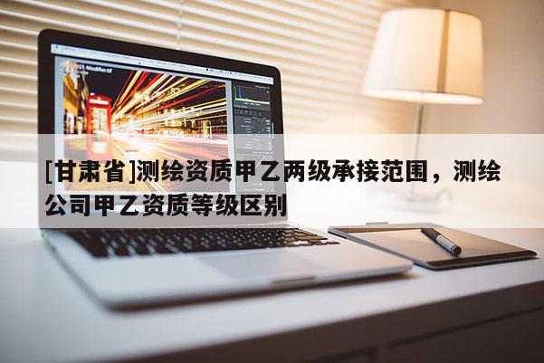 [甘肅省]測繪資質甲乙兩級承接范圍，測繪公司甲乙資質等級區別