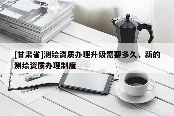 [甘肅省]測繪資質(zhì)辦理升級需要多久，新的測繪資質(zhì)辦理制度