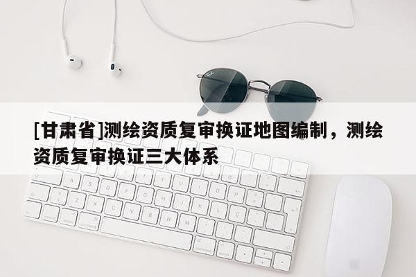 [甘肅省]測繪資質(zhì)復審換證地圖編制，測繪資質(zhì)復審換證三大體系