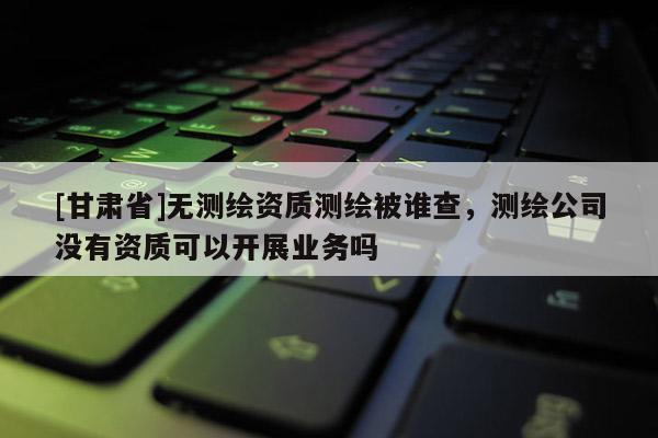 [甘肅省]無測繪資質(zhì)測繪被誰查，測繪公司沒有資質(zhì)可以開展業(yè)務嗎
