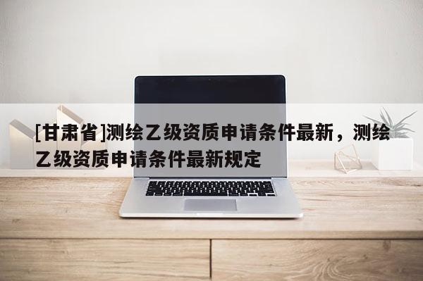 [甘肅省]測(cè)繪乙級(jí)資質(zhì)申請(qǐng)條件最新，測(cè)繪乙級(jí)資質(zhì)申請(qǐng)條件最新規(guī)定