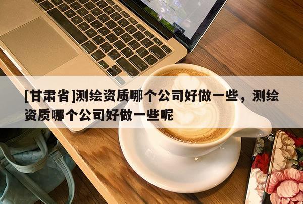 [甘肅省]測(cè)繪資質(zhì)哪個(gè)公司好做一些，測(cè)繪資質(zhì)哪個(gè)公司好做一些呢
