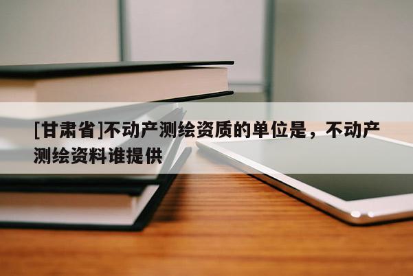 [甘肅省]不動(dòng)產(chǎn)測(cè)繪資質(zhì)的單位是，不動(dòng)產(chǎn)測(cè)繪資料誰提供
