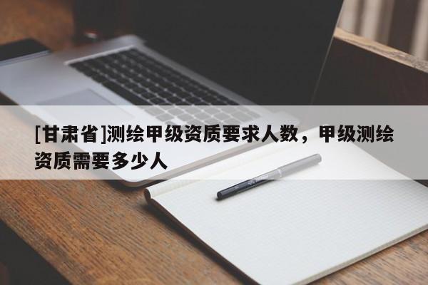 [甘肅省]測繪甲級資質要求人數，甲級測繪資質需要多少人