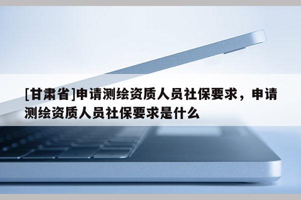 [甘肅省]申請測繪資質人員社保要求，申請測繪資質人員社保要求是什么