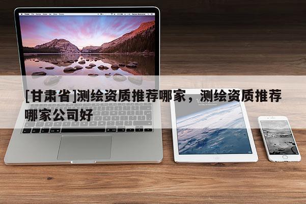 [甘肅省]測繪資質推薦哪家，測繪資質推薦哪家公司好