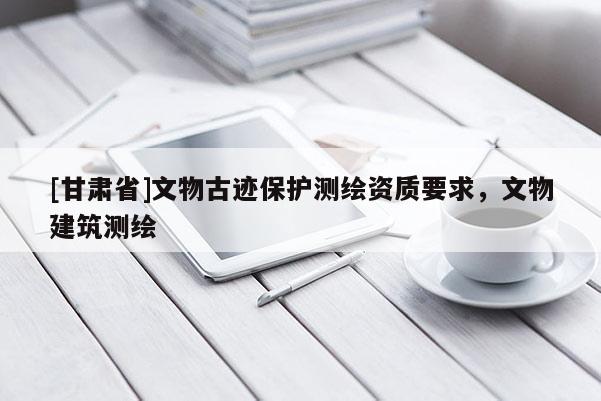 [甘肅省]文物古跡保護測繪資質要求，文物建筑測繪