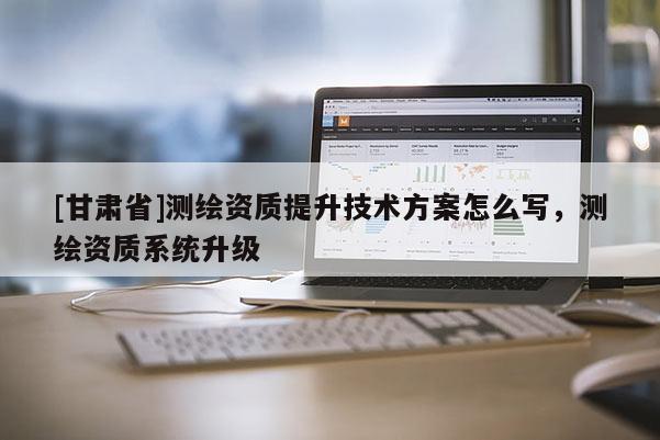 [甘肅省]測繪資質提升技術方案怎么寫，測繪資質系統升級