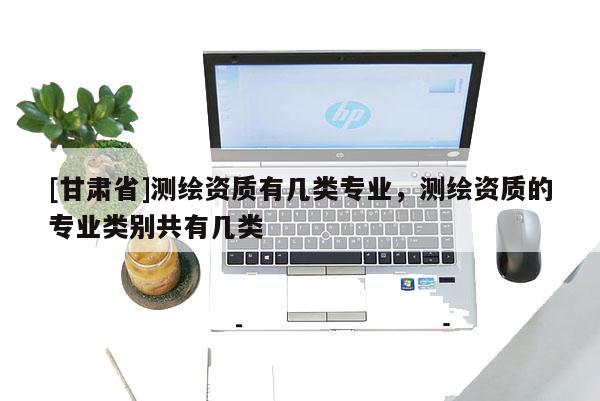 [甘肅省]測繪資質有幾類專業，測繪資質的專業類別共有幾類