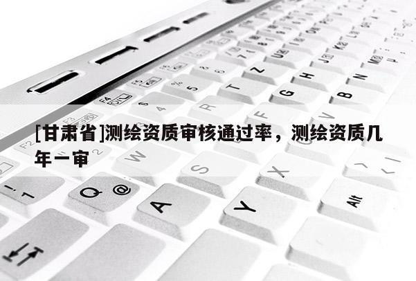 [甘肅省]測繪資質審核通過率，測繪資質幾年一審