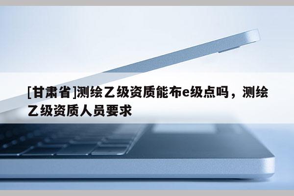 [甘肅省]測繪乙級資質能布e級點嗎，測繪乙級資質人員要求