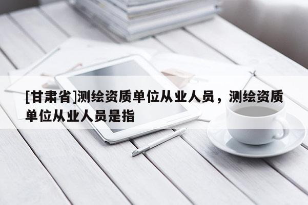 [甘肅省]測繪資質單位從業人員，測繪資質單位從業人員是指