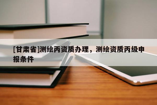 [甘肅省]測繪丙資質辦理，測繪資質丙級申報條件
