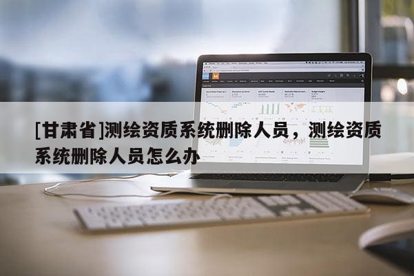 [甘肅省]測繪資質系統刪除人員，測繪資質系統刪除人員怎么辦