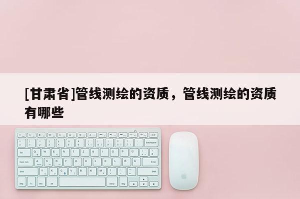 [甘肅省]管線測繪的資質，管線測繪的資質有哪些