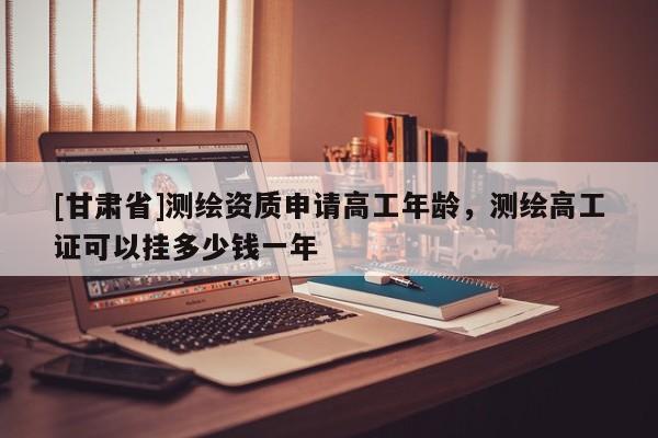 [甘肅省]測繪資質申請高工年齡，測繪高工證可以掛多少錢一年