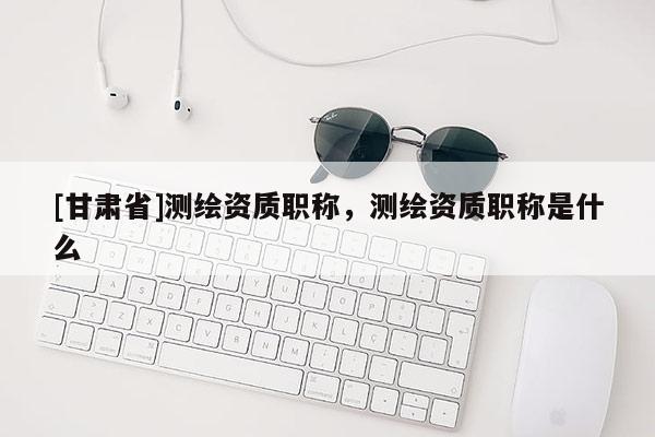 [甘肅省]測繪資質(zhì)職稱，測繪資質(zhì)職稱是什么