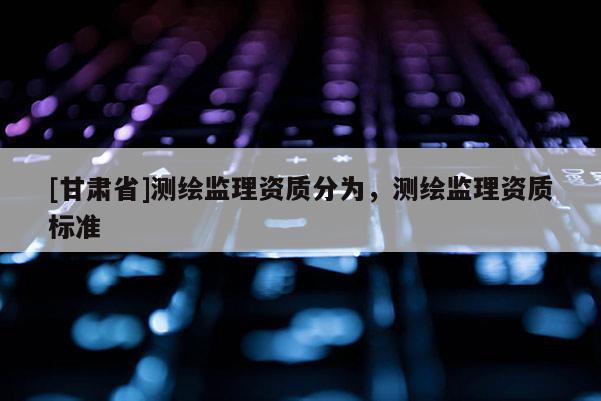 [甘肅省]測繪監(jiān)理資質(zhì)分為，測繪監(jiān)理資質(zhì)標準