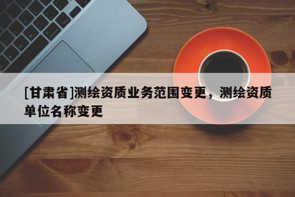 [甘肅省]測(cè)繪資質(zhì)業(yè)務(wù)范圍變更，測(cè)繪資質(zhì)單位名稱變更