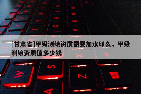 [甘肅省]甲級(jí)測(cè)繪資質(zhì)需要加水印么，甲級(jí)測(cè)繪資質(zhì)值多少錢