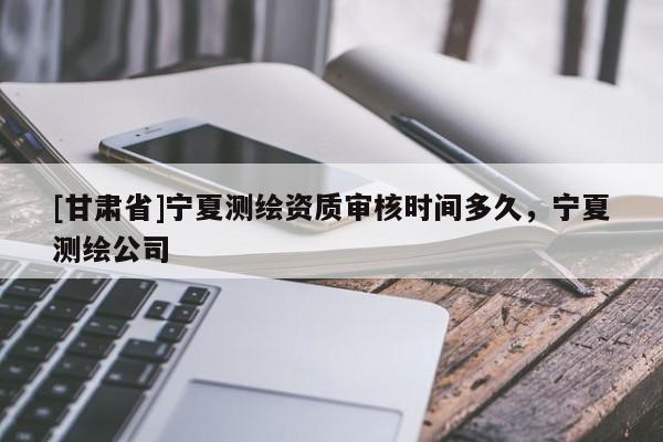 [甘肅省]寧夏測繪資質審核時間多久，寧夏測繪公司