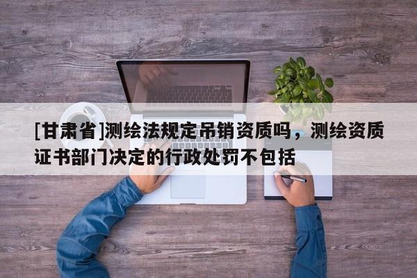 [甘肅省]測繪法規定吊銷資質嗎，測繪資質證書部門決定的行政處罰不包括