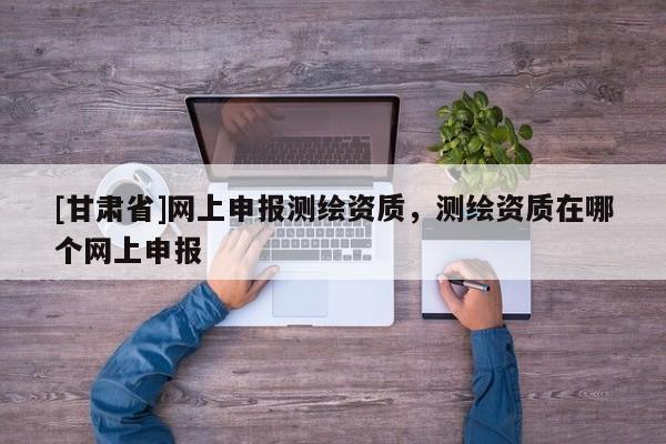 [甘肅省]網上申報測繪資質，測繪資質在哪個網上申報