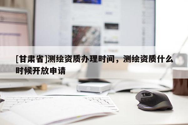 [甘肅省]測繪資質(zhì)辦理時間，測繪資質(zhì)什么時候開放申請