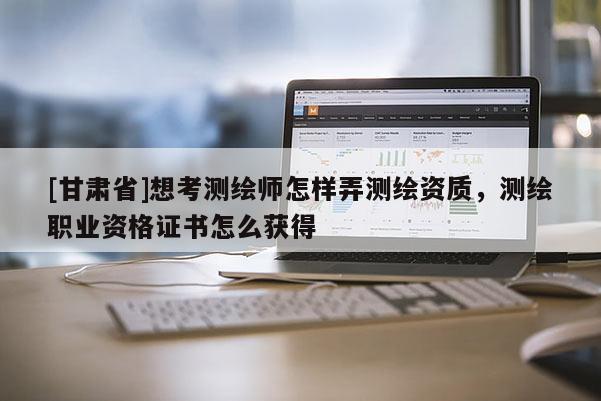 [甘肅省]想考測繪師怎樣弄測繪資質(zhì)，測繪職業(yè)資格證書怎么獲得