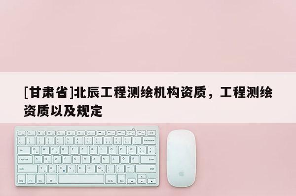 [甘肅省]北辰工程測繪機(jī)構(gòu)資質(zhì)，工程測繪資質(zhì)以及規(guī)定