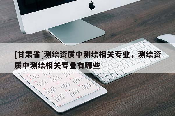 [甘肅省]測繪資質(zhì)中測繪相關(guān)專業(yè)，測繪資質(zhì)中測繪相關(guān)專業(yè)有哪些