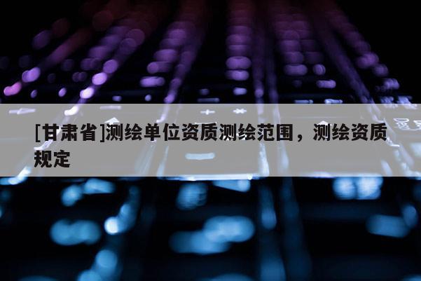 [甘肅省]測(cè)繪單位資質(zhì)測(cè)繪范圍，測(cè)繪資質(zhì)規(guī)定