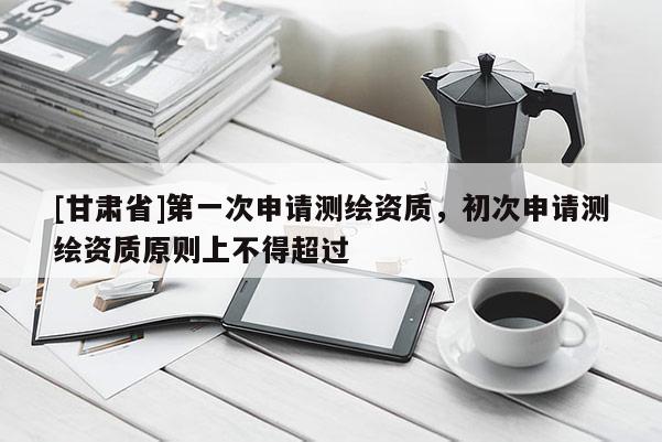 [甘肅省]第一次申請測繪資質，初次申請測繪資質原則上不得超過