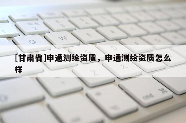 [甘肅省]申通測繪資質，申通測繪資質怎么樣