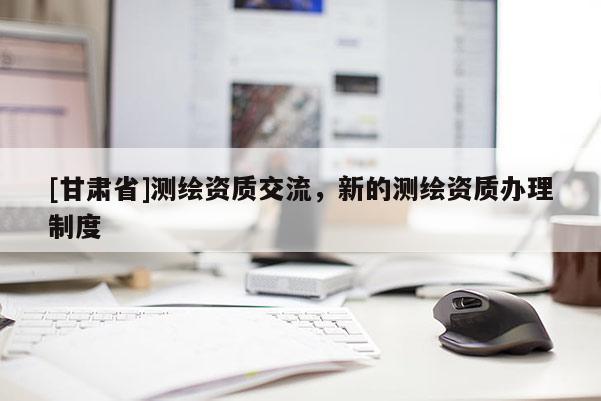 [甘肅省]測繪資質交流，新的測繪資質辦理制度