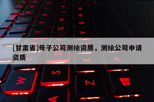 [甘肅省]母子公司測繪資質(zhì)，測繪公司申請資質(zhì)